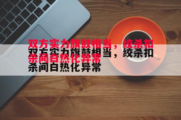 星空体育-双方实力旗鼓相当，绞杀扣杀间白热化异常